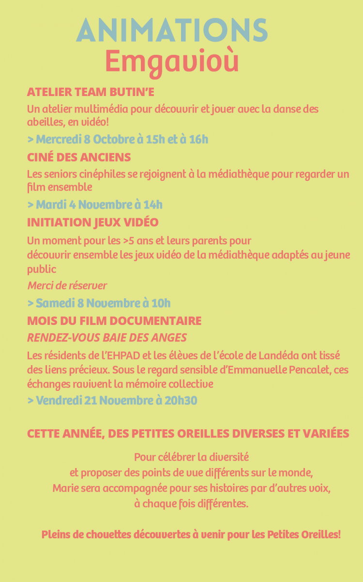atelier team butin’E Un atelier multimédia pour découvrir et jouer avec la danse des abeilles, en vidéo! > Mercredi 8 Octobre à 15h et à 16h Ciné des anciens Les seniors cinéphiles se rejoignent à la médiathèque pour regarder un film ensemble > Mardi 4 Novembre à 14h Initiation Jeux Vidéo  Un moment pour les >5 ans et leurs parents pour  découvrir ensemble les jeux vidéo de la médiathèque adaptés au jeune public Merci de réserver > Samedi 8 Novembre à 10h Mois du film documentaire Rendez-vous baie des anges Les résidents de l’EHPAD et les élèves de l’école de Landéda ont tissé des liens précieux. Sous le regard sensible d’Emmanuelle Pencalet, ces échanges ravivent la mémoire collective > Vendredi 21 Novembre à 20h30  Cette année, des petites oreilles diverses et variées Pour célébrer la diversité  et proposer des points de vue différents sur le monde,  Marie sera accompagnée pour ses histoires par d’autres voix,  à chaque fois différentes. Pleins de chouettes découvertes à venir pour les Petites Oreilles! 